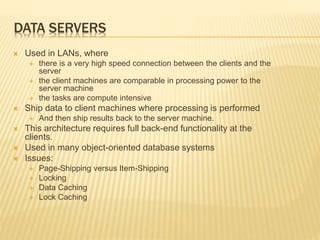 DATA SERVERS
 Used in LANs, where
 there is a very high speed connection between the clients and the
server
 the client machines are comparable in processing power to the
server machine
 the tasks are compute intensive
 Ship data to client machines where processing is performed
 And then ship results back to the server machine.
 This architecture requires full back-end functionality at the
clients.
 Used in many object-oriented database systems
 Issues:
 Page-Shipping versus Item-Shipping
 Locking
 Data Caching
 Lock Caching
 