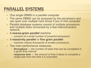 PARALLEL SYSTEMS
 One single DBMS in a parallel computer
 The same DBMS can be accessed by the processors and
can span over multiple hard drives if any in that computer
 Parallel database systems consist of multiple processors
and multiple disks connected by a fast interconnection
network.
 A coarse-grain parallel machine
 consists of a small number of powerful processors
 A massively parallel or fine grain parallel
 machine utilizes thousands of smaller processors.
 Two main performance measures:
 throughput --- the number of tasks that can be completed in
a given time interval
 response time --- the amount of time it takes to complete a
single task from the time it is submitted
 