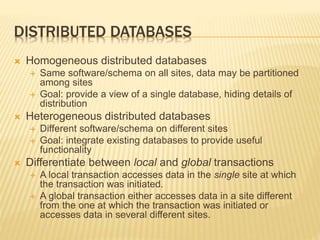 DISTRIBUTED DATABASES
 Homogeneous distributed databases
 Same software/schema on all sites, data may be partitioned
among sites
 Goal: provide a view of a single database, hiding details of
distribution
 Heterogeneous distributed databases
 Different software/schema on different sites
 Goal: integrate existing databases to provide useful
functionality
 Differentiate between local and global transactions
 A local transaction accesses data in the single site at which
the transaction was initiated.
 A global transaction either accesses data in a site different
from the one at which the transaction was initiated or
accesses data in several different sites.
 