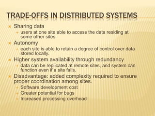 TRADE-OFFS IN DISTRIBUTED SYSTEMS
 Sharing data
 users at one site able to access the data residing at
some other sites.
 Autonomy
 each site is able to retain a degree of control over data
stored locally.
 Higher system availability through redundancy
 data can be replicated at remote sites, and system can
function even if a site fails.
 Disadvantage: added complexity required to ensure
proper coordination among sites.
 Software development cost
 Greater potential for bugs
 Increased processing overhead
 