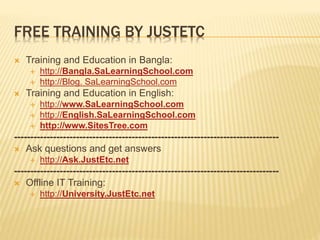 FREE TRAINING BY JUSTETC
 Training and Education in Bangla:
 http://Bangla.SaLearningSchool.com
 http://Blog. SaLearningSchool.com
 Training and Education in English:
 http://www.SaLearningSchool.com
 http://English.SaLearningSchool.com
 http://www.SitesTree.com
---------------------------------------------------------------------------------
 Ask questions and get answers
 http://Ask.JustEtc.net
---------------------------------------------------------------------------------
 Offline IT Training:
 http://University.JustEtc.net
 