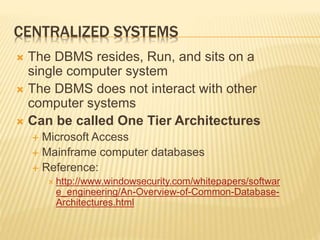 CENTRALIZED SYSTEMS
 The DBMS resides, Run, and sits on a
single computer system
 The DBMS does not interact with other
computer systems
 Can be called One Tier Architectures
 Microsoft Access
 Mainframe computer databases
 Reference:
 http://www.windowsecurity.com/whitepapers/softwar
e_engineering/An-Overview-of-Common-Database-
Architectures.html
 