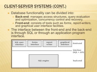 CLIENT-SERVER SYSTEMS (CONT.)
 Database functionality can be divided into:
 Back-end: manages access structures, query evaluation
and optimization, concurrency control and recovery.
 Front-end: consists of tools such as forms, report-writers,
and graphical user interface facilities.
 The interface between the front-end and the back-end
is through SQL or through an application program
interface.
 
