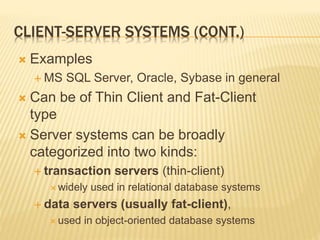 CLIENT-SERVER SYSTEMS (CONT.)
 Examples
 MS SQL Server, Oracle, Sybase in general
 Can be of Thin Client and Fat-Client
type
 Server systems can be broadly
categorized into two kinds:
 transaction servers (thin-client)
 widely used in relational database systems
 data servers (usually fat-client),
 used in object-oriented database systems
 