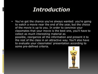 IntroductionYou've got the chance you've always wanted: you're going to watch a movie near the end of the year, but the choice of the movie is up to you. In order to convince your classmates that your movie is the best one, you'll have to collect as much interesting material as possible, reorganize all the information and present it to the rest of the class in an attractive way. You'll also have to evaluate your classmates' presentation according to some pre-defined criteria. 