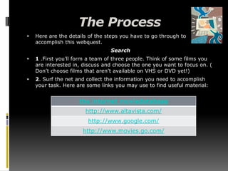 The ProcessHere are the details of the steps you have to go through to accomplish this webquest.Search1 .First you'll form a team of three people. Think of some films you are interested in, discuss and choose the one you want to focus on. ( Don’t choose films that aren’t available on VHS or DVD yet!) 2. Surf the net and collect the information you need to accomplish your task. Here are some links you may use to find useful material: