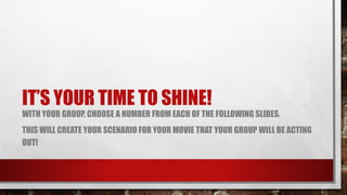 IT’S YOUR TIME TO SHINE!
WITH YOUR GROUP, CHOOSE A NUMBER FROM EACH OF THE FOLLOWING SLIDES.
THIS WILL CREATE YOUR SCENARIO FOR YOUR MOVIE THAT YOUR GROUP WILL BE ACTING
OUT!