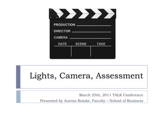 Lights, Camera, Assessment March 25th, 2011 TALK Conference Presented by Aurora Reinke, Faculty – School of Business 