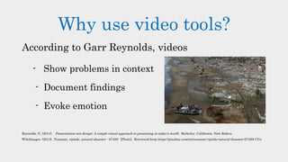 Why use video tools?
According to Garr Reynolds, videos
- Show problems in context
- Document findings
- Evoke emotion
Reynolds, G. (2014). Presentation zen design: A simple visual approach to presenting in today’s world. Berkeley, California: New Riders.
WikiImages. (2013). Tsunami, riptide, natural disaster - 67499. [Photo]. Retrieved from https://pixabay.com/en/tsunami-riptide-natural-disaster-67499/ CCo
 