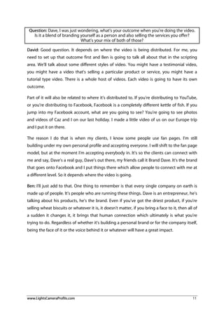 www.LightsCameraProfits.com 11
Question: Dave, I was just wondering, what’s your outcome when you’re doing the video.
Is it a blend of branding yourself as a person and also selling the services you offer?
What’s your mix of both of those?
David: Good question. It depends on where the video is being distributed. For me, you
need to set up that outcome first and Ben is going to talk all about that in the scripting
area. We’ll talk about some different styles of video. You might have a testimonial video,
you might have a video that’s selling a particular product or service, you might have a
tutorial type video. There is a whole host of videos. Each video is going to have its own
outcome.
Part of it will also be related to where it’s distributed to. If you’re distributing to YouTube,
or you’re distributing to Facebook, Facebook is a completely different kettle of fish. If you
jump into my Facebook account, what are you going to see? You’re going to see photos
and videos of Caz and I on our last holiday. I made a little video of us on our Europe trip
and I put it on there.
The reason I do that is when my clients, I know some people use fan pages. I’m still
building under my own personal profile and accepting everyone. I will shift to the fan page
model, but at the moment I’m accepting everybody in. It’s so the clients can connect with
me and say, Dave’s a real guy, Dave’s out there, my friends call it Brand Dave. It’s the brand
that goes onto Facebook and I put things there which allow people to connect with me at
a different level. So it depends where the video is going.
Ben: I’ll just add to that. One thing to remember is that every single company on earth is
made up of people. It’s people who are running these things. Dave is an entrepreneur, he’s
talking about his products, he’s the brand. Even if you’ve got the driest product, if you’re
selling wheat biscuits or whatever it is, it doesn’t matter, if you bring a face to it, then all of
a sudden it changes it, it brings that human connection which ultimately is what you’re
trying to do. Regardless of whether it’s building a personal brand or for the company itself,
being the face of it or the voice behind it or whatever will have a great impact.
 