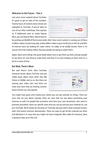 www.LightsCameraProfits.com 4
Welcome to the Future – Part 2
Just some more material about YouTube.
It’s great to get an idea of the numbers.
Twenty hours of content every minute are
uploaded to YouTube. If you’ve been to
one of our other workshops, that equates
to, if Hollywood were to create feature
films, put out feature films, they’d have to
be putting out 86,000 of them every week, that’s how much content is coming out of there.
A billion videos served every day, twelve billion videos every month just in the US and 82%
of internet users are looking for video online. So really, to be totally honest, there is no
excuse not to be making videos, because people are going to watch them.
Again, Dave and I will go into great detail about how to get them up there and get people
to see them. It’s one thing to make them and then if no one’s looking at them, then it’s a
bit of a waste of time.
But Wait, There’s More
But wait there’s more. Now YouTube,
everyone knows about YouTube and you
might know about some other sites like
Vimeo or Viddler and so on. But there are
seventy plus video sites and there are
more and more that are hosting content.
Some of them are very specific.
You might have gone onto howto.com, where you can get tutorials on things. There are
ones that are just about comedy, there are ones that are just about promoting your
business as well. For people like yourselves who have your own businesses, who want to
promote yourselves, there are specific areas that you can go and put your material on, not
just YouTube. We’ll mainly be focusing on YouTube because that’s what everyone knows,
that’s the lowest common denominator. There are ways to get all this material out there
and distribute it in ways that you might not have imagined. Why video for business, Dave
is going to step up on this one.
 