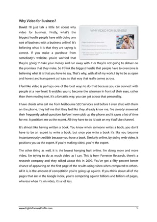 www.LightsCameraProfits.com 5
Why Video for Business?
David: I’ll just talk a little bit about why
video for business. Firstly, what’s the
biggest hurdle people have with doing any
sort of business with a business online? It’s
believing what it is that they are saying is
correct. If you make a purchase from
somebody’s website, you’re worried that
they’re going to take your money and run away with it or they’re not going to deliver on
the promises that they make. So I think the biggest hurdle that people have to overcome is
believing what it is that you have to say. That’s why, with all of my work, I try to be as open
and honest and transparent as I can, so that way that really comes across.
I feel like video is perhaps one of the best ways to do that because you can connect with
people at a new level. It enables you to become the salesman in front of their eyes, rather
than them reading text. It’s a fantastic way, you can get across that personality.
I have clients who call me from Melbourne SEO Services and before I even chat with them
on the phone, they tell me that they feel like they already know me. I’ve already answered
their frequently asked questions before I even pick up the phone and it saves a lot of time
for me. It positions me as the expert. All they have to do is look on my YouTube channel.
It’s almost like having written a book. You know when someone writes a book, you don’t
have to be an expert to write a book, but once you write a book it’s like you become
instantaneously credible because you have a book. Similarly online, by doing web video, it
positions you as the expert. If you’re making video, you’re the expert.
The other thing as well, it is the lowest hanging fruit online. I’m doing more and more
video, I’m trying to do as much video as I can. This is from Forrester Research, there’s a
research company and they talked about this in 2009. You’ve got a fifty percent better
chance of appearing on the first page of the results using video when compared to others.
All it is, is the amount of competition you’re going up against. If you think about all of the
pages that are in the Google index, you’re competing against billions and billions of pages,
whereas when it’s on video, it’s a lot less.
 