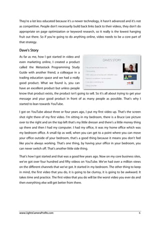 www.LightsCameraProfits.com 6
They’re a lot less educated because it’s a newer technology, it hasn’t advanced and it’s not
as competitive. People don’t necessarily build back links back to their videos, they don’t do
appropriate on page optimization or keyword research, so it really is the lowest hanging
fruit out there. So if you’re going to do anything online, video needs to be a core part of
that strategy.
Dave's Story
As far as me, how I got started in video and
even marketing online, I created a product
called the Metastock Programming Study
Guide with another friend, a colleague in a
trading education space and we had a really
good product. What we found is, you can
have an excellent product but unless people
know that product exists, the product isn’t going to sell. So it’s all about trying to get your
message and your good product in front of as many people as possible. That’s why I
started to lean towards YouTube.
I got on YouTube about three or four years ago, I put my first video up. That’s the screen
shot right there of my first video. I’m sitting in my bedroom, there is a Bruce Lee picture
over to the right and on the top left that’s my little dresser and there’s a little money thing
up there and then I had my computer. I had my office, it was my home office which was
my bedroom office. A small tip as well, when you can get to a point where you can move
your office outside of your bedroom, that’s a good thing because it means you don’t feel
like you’re always working. That’s one thing, by having your office in your bedroom, you
can never switch off. That’s another little side thing.
That’s how I got started and that was a good few years ago. Now on my core business sites,
we’ve got over four hundred and fifty videos on YouTube. We’ve had over a million views
on the different channels that we’ve got. It started in my bedroom. The other thing to keep
in mind, the first video that you do, it is going to be clumsy, it is going to be awkward. It
takes time and practice. The first video that you do will be the worst video you ever do and
then everything else will get better from there.
 