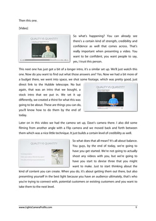 www.LightsCameraProfits.com 9
Then this one.
[Video]
So what’s happening? You can already see
there’s a certain kind of strength, credibility and
confidence as well that comes across. That’s
really important when presenting a video. You
want to be confident, you want people to say,
yes, I trust this person.
This next one has just got a bit of a longer intro, it’s a similar set up. We’ll just watch this
one. Now do you want to find out what those answers are? Yes. Now we had a bit more of
a budget there, we went into space, we shot some footage, which was pretty good, just
direct link to the Hubble telescope. No but
again, that was an intro that we bought, a
stock intro that we put in. We set it up
differently, we created a thirst for what this was
going to be about. These are things you can do,
you’ll know how to do them by the end of
today.
Later on in this video we had the camera set up, Dave’s camera there. I also did some
filming from another angle with a Flip camera and we moved back and forth between
them which was a nice little technique. It just builds a certain level of credibility as well.
So what does that all mean? It’s all about balance.
You guys, by the end of today, we’re going to
have you get started. We’re not going to actually
shoot any videos with you, but we’re going to
have you start to devise three that you might
want to make. Just to start thinking about the
kind of content you can create. When you do, it’s about getting them out there, but also
presenting yourself in the best light because you have an audience ultimately, that’s who
you’re trying to connect with, potential customers or existing customers and you want to
take them to the next level.
 