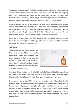www.LightsCameraProfits.com 10
You also use stories to magnify the feelings as well. So as you tell this story, you make it get
more and more full on. Because your website is not ranking number 1, the clients are going
over to your competitors. That means that you’re not getting the sales, that means your
business is making less money, that means you can’t afford to pay for your son’s education,
he’s going turn out a loser living in a gutter and it’s your fault. So buy the product.
What I’m teaching you here as well, you need to come from a place of integrity. You can
use this material to manipulate people, but I know we’ve got a good group of people and
the people who listen to this know that they need to use it in a good way. If you do
something bad, it will get documented, it will be out there forever and you will have
destroyed any credibility that you had. Use all of this material with integrity.
In this part of the story, I like to tell them what it is, why it works and how it can work for
them. This area, for me, I don’t start to layer in the proof as much just yet. It’s almost like
the theory, how it’s going to work for them.
Sell Them
Then I come into the selling, which is the
final part of that act. I’ll start to build that
proof, proof it works. That’s where you show
them examples of, here is me with that
number 1 position. Here are the hundreds of
clients that I’ve worked for and got amazing
testimonials and results for. Here’s the proof.
That’s how I build the trust.
Other trust things, what can you do to build in credibility? You might build in logos. Here’s
me, some of my articles have been featured in Your Trading Edge, the Daryl Guppy
Newsletter, The Herald Sun and I’ll put in those types of logos if you’ve got them.
How much is it going to cost? I’m not someone to beat around the bush. I don’t make
someone read an entire sales letter to find the price buried right down the bottom. Mine is
front and center. If people are looking for it, I want to make things as easy for them as
possible. You’ll go to one of my websites, the BBS Formula, and it’s a $300-$400 product
and the price is right there up the front, next to the video, before they even get into the
sales letter. I just don’t want to hide anything from them. If they want to see it, I’m happy
to show them.
 