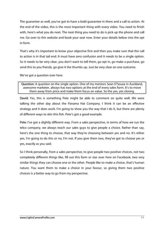 www.LightsCameraProfits.com 11
The guarantee as well, you’ve got to have a bold guarantee in there and a call to action. At
the end of the video, this is the most important thing with every video. You need to finish
with, here’s what you do next. The next thing you need to do is pick up the phone and call
me. Go over to this website and book your seat now. Enter your details below into the opt
in form.
That’s why it’s important to know your objective first and then you make sure that the call
to action is in that tail end. It must have zero confusion and it needs to be a single option.
So it needs to be very clear, you don’t want to tell them, go opt in, go make a purchase, go
send this to you friends, go give it the thumbs up. Just be very clear on one outcome.
We’ve got a question over here.
Question: A question on the single option. One of my mentors Sean D’Souza in Auckland,
awesome marketer, always has two options at the end of every sales form. It’s to move
them away from price and make them focus on value. So the yes, yes closing.
David: Yes, this is something Pete might be able to comment on quite well. We were
talking the other day about the Panama Hat Company. I think it can be an effective
strategy and it does work. I’m going to show you the way that I do it, but there are plenty
of different ways to skin this fish. Pete’s got a good example.
Pete: I’ve got a slightly different way. From a sales perspective, in terms of how we run the
telco company, we always teach our sales guys to give people a choice. Rather than say,
here’s the one thing to choose, that way they’re choosing between yes and no. It’s either
yes, I’m going to do this or no, I’m not. If you give them two, they’ve got to choose yes or
yes, exactly as you said.
So I think personally, from a sales perspective, to give people two positive choices, not two
completely different things like, fill out this form or star over here on Facebook, two very
similar things they can choose one or the other. People like to make a choice, that’s human
nature. You want them to make a choice in your favour, so giving them two positive
choices is a better way to go from my perspective.
 