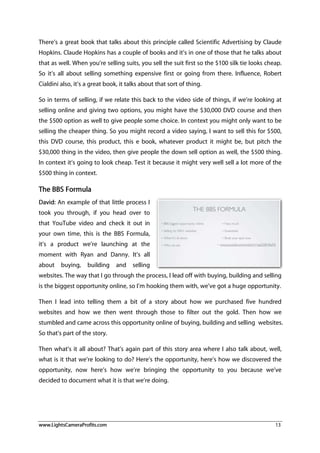 www.LightsCameraProfits.com 13
There’s a great book that talks about this principle called Scientific Advertising by Claude
Hopkins. Claude Hopkins has a couple of books and it’s in one of those that he talks about
that as well. When you’re selling suits, you sell the suit first so the $100 silk tie looks cheap.
So it’s all about selling something expensive first or going from there. Influence, Robert
Cialdini also, it’s a great book, it talks about that sort of thing.
So in terms of selling, if we relate this back to the video side of things, if we’re looking at
selling online and giving two options, you might have the $30,000 DVD course and then
the $500 option as well to give people some choice. In context you might only want to be
selling the cheaper thing. So you might record a video saying, I want to sell this for $500,
this DVD course, this product, this e book, whatever product it might be, but pitch the
$30,000 thing in the video, then give people the down sell option as well, the $500 thing.
In context it’s going to look cheap. Test it because it might very well sell a lot more of the
$500 thing in context.
The BBS Formula
David: An example of that little process I
took you through, if you head over to
that YouTube video and check it out in
your own time, this is the BBS Formula,
it’s a product we’re launching at the
moment with Ryan and Danny. It’s all
about buying, building and selling
websites. The way that I go through the process, I lead off with buying, building and selling
is the biggest opportunity online, so I’m hooking them with, we’ve got a huge opportunity.
Then I lead into telling them a bit of a story about how we purchased five hundred
websites and how we then went through those to filter out the gold. Then how we
stumbled and came across this opportunity online of buying, building and selling websites.
So that’s part of the story.
Then what’s it all about? That’s again part of this story area where I also talk about, well,
what is it that we’re looking to do? Here’s the opportunity, here’s how we discovered the
opportunity, now here’s how we’re bringing the opportunity to you because we’ve
decided to document what it is that we’re doing.
 