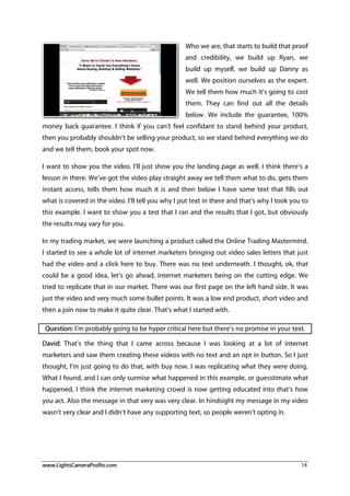 www.LightsCameraProfits.com 14
Who we are, that starts to build that proof
and credibility, we build up Ryan, we
build up myself, we build up Danny as
well. We position ourselves as the expert.
We tell them how much it’s going to cost
them. They can find out all the details
below. We include the guarantee, 100%
money back guarantee. I think if you can’t feel confidant to stand behind your product,
then you probably shouldn’t be selling your product, so we stand behind everything we do
and we tell them, book your spot now.
I want to show you the video. I’ll just show you the landing page as well. I think there’s a
lesson in there. We’ve got the video play straight away we tell them what to do, gets them
instant access, tells them how much it is and then below I have some text that fills out
what is covered in the video. I’ll tell you why I put text in there and that’s why I took you to
this example. I want to show you a test that I ran and the results that I got, but obviously
the results may vary for you.
In my trading market, we were launching a product called the Online Trading Mastermind.
I started to see a whole lot of internet marketers bringing out video sales letters that just
had the video and a click here to buy. There was no text underneath. I thought, ok, that
could be a good idea, let’s go ahead, internet marketers being on the cutting edge. We
tried to replicate that in our market. There was our first page on the left hand side. It was
just the video and very much some bullet points. It was a low end product, short video and
then a join now to make it quite clear. That’s what I started with.
Question: I’m probably going to be hyper critical here but there’s no promise in your text.
David: That’s the thing that I came across because I was looking at a lot of internet
marketers and saw them creating these videos with no text and an opt in button. So I just
thought, I’m just going to do that, with buy now. I was replicating what they were doing.
What I found, and I can only surmise what happened in this example, or guesstimate what
happened, I think the internet marketing crowd is now getting educated into that’s how
you act. Also the message in that very was very clear. In hindsight my message in my video
wasn’t very clear and I didn’t have any supporting text, so people weren’t opting in.
 