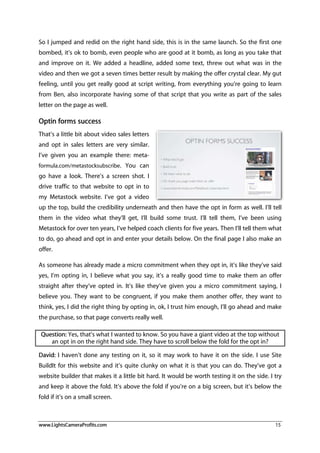www.LightsCameraProfits.com 15
So I jumped and redid on the right hand side, this is in the same launch. So the first one
bombed, it’s ok to bomb, even people who are good at it bomb, as long as you take that
and improve on it. We added a headline, added some text, threw out what was in the
video and then we got a seven times better result by making the offer crystal clear. My gut
feeling, until you get really good at script writing, from everything you’re going to learn
from Ben, also incorporate having some of that script that you write as part of the sales
letter on the page as well.
Optin forms success
That’s a little bit about video sales letters
and opt in sales letters are very similar.
I’ve given you an example there: meta-
formula.com/metastocksubscribe. You can
go have a look. There’s a screen shot. I
drive traffic to that website to opt in to
my Metastock website. I’ve got a video
up the top, build the credibility underneath and then have the opt in form as well. I’ll tell
them in the video what they’ll get, I’ll build some trust. I’ll tell them, I’ve been using
Metastock for over ten years, I’ve helped coach clients for five years. Then I’ll tell them what
to do, go ahead and opt in and enter your details below. On the final page I also make an
offer.
As someone has already made a micro commitment when they opt in, it’s like they’ve said
yes, I’m opting in, I believe what you say, it’s a really good time to make them an offer
straight after they’ve opted in. It’s like they’ve given you a micro commitment saying, I
believe you. They want to be congruent, if you make them another offer, they want to
think, yes, I did the right thing by opting in, ok, I trust him enough, I’ll go ahead and make
the purchase, so that page converts really well.
Question: Yes, that’s what I wanted to know. So you have a giant video at the top without
an opt in on the right hand side. They have to scroll below the fold for the opt in?
David: I haven’t done any testing on it, so it may work to have it on the side. I use Site
BuildIt for this website and it’s quite clunky on what it is that you can do. They’ve got a
website builder that makes it a little bit hard. It would be worth testing it on the side. I try
and keep it above the fold. It’s above the fold if you’re on a big screen, but it’s below the
fold if it’s on a small screen.
 