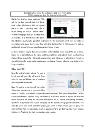 www.LightsCameraProfits.com 16
Question: What about the Melbourne SEO one? That’s both,
I think you’ve got it on the side and underneath.
David: Yes, that’s a good example. This
will be the last example before I throw
back to Ben. Melbourne SEO, it’s a good
place to start. I probably don’t do as
much testing on this as I should. Here’s
on the homepage, I’ve got a video front
and center. It is directly beneath down
the side there but I’ve also got a link on the side for the free report which runs site wide. So
no matter what page they’re on, they click that button then it will reload. I’ve got an
anchor link set and it jumps straight down to the opt in box.
So that’s another way to do it. I need to test and we talked about this at the last seminar.
It’s on my to do list to have the name and the email there and submit, that’s another thing
that we’ll test as well. So I think video sales letters and video opt in sales letters, I’ve given
you a little bit of a script and a process you can follow. You can follow a very similar script
for your opt ins.
What the FAQ?
Ben: Ok, so that’s sales letters. I’m sure a
lot of you will get a lot of benefit from
that. I’m sure you’ll have a lot of products
and things like that to sell.
Now I’m going to go into all the other
things that you can use to generate video
content. The first one is FAQs, frequently asked questions. The great thing about FAQs is
it’s instant content. You can bring any question to life and answer it. Again, it’s what we
talked about in the three act structure, the second act, it’s about anticipating problems,
questions that people have. Again, you guys are the experts, you guys are customers. You
want to know how much something costs, you want to know where you can park, you
want to know how long a process is, when you’re going to get delivery, how many colours
it comes in. Anything like that you can turn into a video.
 