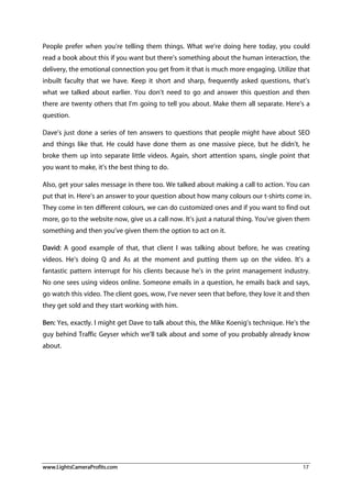 www.LightsCameraProfits.com 17
People prefer when you’re telling them things. What we’re doing here today, you could
read a book about this if you want but there’s something about the human interaction, the
delivery, the emotional connection you get from it that is much more engaging. Utilize that
inbuilt faculty that we have. Keep it short and sharp, frequently asked questions, that’s
what we talked about earlier. You don’t need to go and answer this question and then
there are twenty others that I’m going to tell you about. Make them all separate. Here’s a
question.
Dave’s just done a series of ten answers to questions that people might have about SEO
and things like that. He could have done them as one massive piece, but he didn’t, he
broke them up into separate little videos. Again, short attention spans, single point that
you want to make, it’s the best thing to do.
Also, get your sales message in there too. We talked about making a call to action. You can
put that in. Here’s an answer to your question about how many colours our t-shirts come in.
They come in ten different colours, we can do customized ones and if you want to find out
more, go to the website now, give us a call now. It’s just a natural thing. You’ve given them
something and then you’ve given them the option to act on it.
David: A good example of that, that client I was talking about before, he was creating
videos. He’s doing Q and As at the moment and putting them up on the video. It’s a
fantastic pattern interrupt for his clients because he’s in the print management industry.
No one sees using videos online. Someone emails in a question, he emails back and says,
go watch this video. The client goes, wow, I’ve never seen that before, they love it and then
they get sold and they start working with him.
Ben: Yes, exactly. I might get Dave to talk about this, the Mike Koenig’s technique. He’s the
guy behind Traffic Geyser which we’ll talk about and some of you probably already know
about.
 