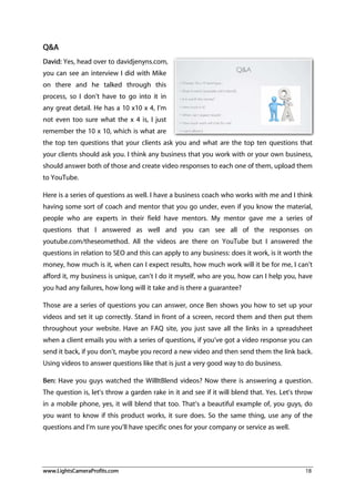 www.LightsCameraProfits.com 18
Q&A
David: Yes, head over to davidjenyns.com,
you can see an interview I did with Mike
on there and he talked through this
process, so I don’t have to go into it in
any great detail. He has a 10 x10 x 4, I’m
not even too sure what the x 4 is, I just
remember the 10 x 10, which is what are
the top ten questions that your clients ask you and what are the top ten questions that
your clients should ask you. I think any business that you work with or your own business,
should answer both of those and create video responses to each one of them, upload them
to YouTube.
Here is a series of questions as well. I have a business coach who works with me and I think
having some sort of coach and mentor that you go under, even if you know the material,
people who are experts in their field have mentors. My mentor gave me a series of
questions that I answered as well and you can see all of the responses on
youtube.com/theseomethod. All the videos are there on YouTube but I answered the
questions in relation to SEO and this can apply to any business: does it work, is it worth the
money, how much is it, when can I expect results, how much work will it be for me, I can’t
afford it, my business is unique, can’t I do it myself, who are you, how can I help you, have
you had any failures, how long will it take and is there a guarantee?
Those are a series of questions you can answer, once Ben shows you how to set up your
videos and set it up correctly. Stand in front of a screen, record them and then put them
throughout your website. Have an FAQ site, you just save all the links in a spreadsheet
when a client emails you with a series of questions, if you’ve got a video response you can
send it back, if you don’t, maybe you record a new video and then send them the link back.
Using videos to answer questions like that is just a very good way to do business.
Ben: Have you guys watched the WillItBlend videos? Now there is answering a question.
The question is, let’s throw a garden rake in it and see if it will blend that. Yes. Let’s throw
in a mobile phone, yes, it will blend that too. That’s a beautiful example of, you guys, do
you want to know if this product works, it sure does. So the same thing, use any of the
questions and I’m sure you’ll have specific ones for your company or service as well.
 