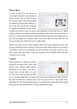 www.LightsCameraProfits.com 19
What to Write
So what to write? Now this will go on
every single thing that we go through, I’ll
tell you exactly what you need to write.
The question, what is the question? What
are questions you have been asked, or, as
Dave said, what should your customers
be asking? An explanation of the answer.
So before you record a video, you want a clear explanation of what that answer is. Again,
responses that you can anticipate, barriers that they have. Oh, that’s a bit too much for me,
the cost, or I don’t have time for that. Factor that into the script that you’re writing, such as,
you may be thinking this is going to take a lot of time. Well, you know what? It’s not,
because we take care of all of it for you. It’s really simple.
Call to action again. As you can see, all these videos have a sales undertone to them. Also
ask your customers for their responses. So you put up your FAQs but then you can write at
the bottom, if there are any questions you want answered, we’ll make a video for you.
That’s instant, that’s like doing a survey, you’re getting instant feedback about what your
customers want to know.
Tutorials
Now tutorials, this is where you position
yourself as the expert. Now I have a real
passion about helping people position
themselves as the expert. I just love it.
People have so many talents, it’s what
can I do? This is why I do what I do. What
can I do to help people know about you, your product, your service, your skills and things
like that? Tutorials are a fantastic way to do this and it can be a very simple thing.
Obviously I’m in the video production game, it’s a massive thing to learn about film making
and production and things like that. I’m always learning new things.
 