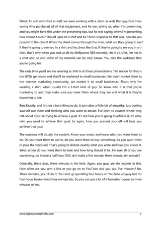 www.LightsCameraProfits.com 2
David: To add onto that as well, we were working with a client as well, that guy that I was
saying who purchased all of that equipment, and he was asking us, when I’m presenting,
and you might have this under the presenting tips, but he was saying, when I’m presenting,
how should I dress? Should I put on a shirt and tie? Ben’s response to that was, how do you
present to the client? When the client comes through the door, what are they going to see?
If they’re going to see you in a shirt and tie, dress like that. If they’re going to see you in a t-
shirt, that’s why when you look at all my Melbourne SEO material, I’m in a t-shirt, I’m not in
a shirt and tie and some of my material can be very casual. You pick the audience that
you’re going for.
The only time you’ll see me wearing as shirt is at these presentations. The reason for that is
the DVDs get made and they’ll be marketed to small businesses. We don’t market them to
the internet marketing community, we market it to small businesses. That’s why I’m
wearing a shirt, when usually I’m a t-shirt kind of guy. So know who it is that you’re
marketing to and then make sure you meet them where they are and what it is they’re
expecting to see.
Ben: Exactly, and it’s not a hard thing to do. It just takes a little bit of empathy, just putting
yourself out there and thinking who you want to attract. I’ve been to courses where they
talk about if you’re trying to achieve a goal, it’s not how you’re going to achieve it, it’s who,
who you need to achieve that goal. So again, how you present yourself will help you
achieve that goal.
The outcome will dictate the content. Know your avatar and know what you want them to
do. Do you want them to opt in, do you want them to buy something, do you want them
to pass the video on? That’s going to dictate exactly what you write and how you create it.
What action do you want them to take and how long should it be. I’m sure all of you are
wondering, do I make a half hour DVD, do I make a five minute, three minute, ten minute?
Generally, these days, three minutes is the limit. Again, you guys are the experts in this.
How often are you sent a link or you go on to YouTube and you say, five minutes? No.
Three minutes, yes, I’ll do it. You end up spending four hours on YouTube anyway but it’s
four hours broken into three minute lots. So you can get a lot of information across in three
minutes or less.
 