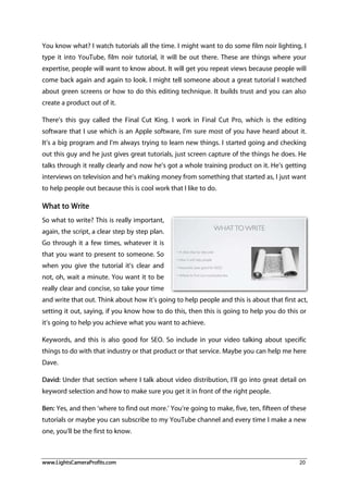 www.LightsCameraProfits.com 20
You know what? I watch tutorials all the time. I might want to do some film noir lighting, I
type it into YouTube, film noir tutorial, it will be out there. These are things where your
expertise, people will want to know about. It will get you repeat views because people will
come back again and again to look. I might tell someone about a great tutorial I watched
about green screens or how to do this editing technique. It builds trust and you can also
create a product out of it.
There’s this guy called the Final Cut King. I work in Final Cut Pro, which is the editing
software that I use which is an Apple software, I’m sure most of you have heard about it.
It’s a big program and I’m always trying to learn new things. I started going and checking
out this guy and he just gives great tutorials, just screen capture of the things he does. He
talks through it really clearly and now he’s got a whole training product on it. He’s getting
interviews on television and he’s making money from something that started as, I just want
to help people out because this is cool work that I like to do.
What to Write
So what to write? This is really important,
again, the script, a clear step by step plan.
Go through it a few times, whatever it is
that you want to present to someone. So
when you give the tutorial it’s clear and
not, oh, wait a minute. You want it to be
really clear and concise, so take your time
and write that out. Think about how it’s going to help people and this is about that first act,
setting it out, saying, if you know how to do this, then this is going to help you do this or
it’s going to help you achieve what you want to achieve.
Keywords, and this is also good for SEO. So include in your video talking about specific
things to do with that industry or that product or that service. Maybe you can help me here
Dave.
David: Under that section where I talk about video distribution, I’ll go into great detail on
keyword selection and how to make sure you get it in front of the right people.
Ben: Yes, and then ‘where to find out more.’ You’re going to make, five, ten, fifteen of these
tutorials or maybe you can subscribe to my YouTube channel and every time I make a new
one, you’ll be the first to know.
 