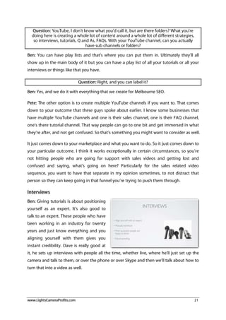 www.LightsCameraProfits.com 21
Question: YouTube, I don’t know what you’d call it, but are there folders? What you’re
doing here is creating a whole lot of content around a whole lot of different strategies,
so interviews, tutorials, Q and As, FAQs. With your YouTube channel, can you actually
have sub channels or folders?
Ben: You can have play lists and that’s where you can put them in. Ultimately they’ll all
show up in the main body of it but you can have a play list of all your tutorials or all your
interviews or things like that you have.
Question: Right, and you can label it?
Ben: Yes, and we do it with everything that we create for Melbourne SEO.
Pete: The other option is to create multiple YouTube channels if you want to. That comes
down to your outcome that these guys spoke about earlier. I know some businesses that
have multiple YouTube channels and one is their sales channel, one is their FAQ channel,
one’s there tutorial channel. That way people can go to one bit and get immersed in what
they’re after, and not get confused. So that’s something you might want to consider as well.
It just comes down to your marketplace and what you want to do. So it just comes down to
your particular outcome. I think it works exceptionally in certain circumstances, so you’re
not hitting people who are going for support with sales videos and getting lost and
confused and saying, what’s going on here? Particularly for the sales related video
sequence, you want to have that separate in my opinion sometimes, to not distract that
person so they can keep going in that funnel you’re trying to push them through.
Interviews
Ben: Giving tutorials is about positioning
yourself as an expert. It’s also good to
talk to an expert. These people who have
been working in an industry for twenty
years and just know everything and you
aligning yourself with them gives you
instant credibility. Dave is really good at
it, he sets up interviews with people all the time, whether live, where he’ll just set up the
camera and talk to them, or over the phone or over Skype and then we’ll talk about how to
turn that into a video as well.
 