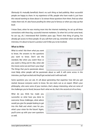 www.LightsCameraProfits.com 22
Obviously it’s mutually beneficial, there’s no such thing as bad publicity. Most successful
people are happy to share. In my experience of life, people who have made it, just have
this natural wanting to share about it. So extract those questions from them, find out what
makes them tick. It’s also future proofing for when you’re famous or when you step up that
level.
I know Dave, when he was moving more into the internet marketing, he set up all these
connections with these big, successful internet marketers. So when he’s at that same level,
he can say, oh, I interviewed Rich Schefren years ago. There’s that thing of going, I’ve
already got access to these people. Or you call them and say, remember when we did that
interview, I’m about to launch a product and I’d like you to be involved.
What to Write
What to write? Ask them what you want
to know, the answers to the questions
you want to know. Don’t ask the
standard, like when you watch Rove or
you watch a thing and it’s like, when did
the movie come out and how’s your dog?
The things that you’re passionate about,
most likely other people will be passionate about as well. It will come across in the
interview, you’ll get excited and they’ll get excited and it will read well.
Some questions you can ask, it’s all about generating that expertise: how did you get
started, because everyone wants to know. No one starts out as an expert. What’s your
philosophy, who were some of your mentors, that’s always interesting, what are some of
the challenges you’ve faced, because that’s what we do, that’s the second act of our lives.
What do you think has made you
successful, so what have you done to
overcome those challenges, what advice
would you give for people looking to get
into this field and what’s next for you,
what’s your vision for the future? Again,
you’ll come up with your own questions
as well.
 