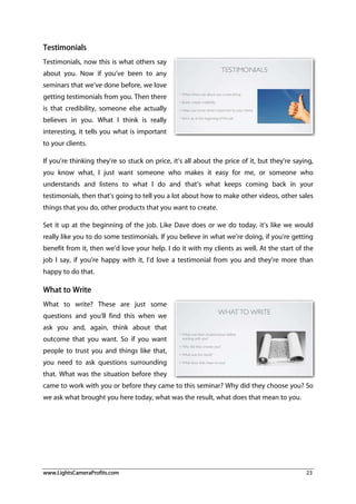 www.LightsCameraProfits.com 23
Testimonials
Testimonials, now this is what others say
about you. Now if you’ve been to any
seminars that we’ve done before, we love
getting testimonials from you. Then there
is that credibility, someone else actually
believes in you. What I think is really
interesting, it tells you what is important
to your clients.
If you’re thinking they’re so stuck on price, it’s all about the price of it, but they’re saying,
you know what, I just want someone who makes it easy for me, or someone who
understands and listens to what I do and that’s what keeps coming back in your
testimonials, then that’s going to tell you a lot about how to make other videos, other sales
things that you do, other products that you want to create.
Set it up at the beginning of the job. Like Dave does or we do today, it’s like we would
really like you to do some testimonials. If you believe in what we’re doing, if you’re getting
benefit from it, then we’d love your help. I do it with my clients as well. At the start of the
job I say, if you’re happy with it, I’d love a testimonial from you and they’re more than
happy to do that.
What to Write
What to write? These are just some
questions and you’ll find this when we
ask you and, again, think about that
outcome that you want. So if you want
people to trust you and things like that,
you need to ask questions surrounding
that. What was the situation before they
came to work with you or before they came to this seminar? Why did they choose you? So
we ask what brought you here today, what was the result, what does that mean to you.
 