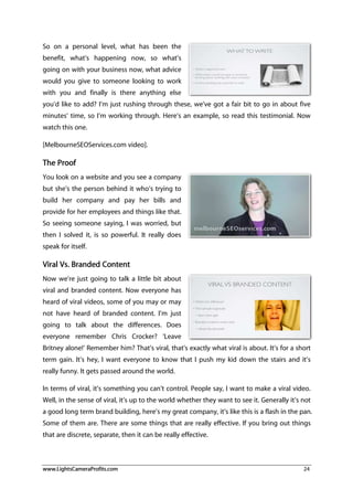 www.LightsCameraProfits.com 24
So on a personal level, what has been the
benefit, what’s happening now, so what’s
going on with your business now, what advice
would you give to someone looking to work
with you and finally is there anything else
you’d like to add? I’m just rushing through these, we’ve got a fair bit to go in about five
minutes’ time, so I’m working through. Here’s an example, so read this testimonial. Now
watch this one.
[MelbourneSEOServices.com video].
The Proof
You look on a website and you see a company
but she’s the person behind it who’s trying to
build her company and pay her bills and
provide for her employees and things like that.
So seeing someone saying, I was worried, but
then I solved it, is so powerful. It really does
speak for itself.
Viral Vs. Branded Content
Now we’re just going to talk a little bit about
viral and branded content. Now everyone has
heard of viral videos, some of you may or may
not have heard of branded content. I’m just
going to talk about the differences. Does
everyone remember Chris Crocker? ‘Leave
Britney alone!’ Remember him? That’s viral, that’s exactly what viral is about. It’s for a short
term gain. It’s hey, I want everyone to know that I push my kid down the stairs and it’s
really funny. It gets passed around the world.
In terms of viral, it’s something you can’t control. People say, I want to make a viral video.
Well, in the sense of viral, it’s up to the world whether they want to see it. Generally it’s not
a good long term brand building, here’s my great company, it’s like this is a flash in the pan.
Some of them are. There are some things that are really effective. If you bring out things
that are discrete, separate, then it can be really effective.
 