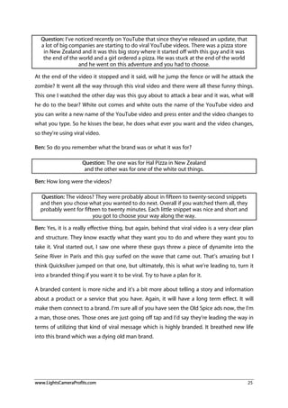 www.LightsCameraProfits.com 25
Question: I’ve noticed recently on YouTube that since they’ve released an update, that
a lot of big companies are starting to do viral YouTube videos. There was a pizza store
in New Zealand and it was this big story where it started off with this guy and it was
the end of the world and a girl ordered a pizza. He was stuck at the end of the world
and he went on this adventure and you had to choose.
At the end of the video it stopped and it said, will he jump the fence or will he attack the
zombie? It went all the way through this viral video and there were all these funny things.
This one I watched the other day was this guy about to attack a bear and it was, what will
he do to the bear? White out comes and white outs the name of the YouTube video and
you can write a new name of the YouTube video and press enter and the video changes to
what you type. So he kisses the bear, he does what ever you want and the video changes,
so they’re using viral video.
Ben: So do you remember what the brand was or what it was for?
Question: The one was for Hal Pizza in New Zealand
and the other was for one of the white out things.
Ben: How long were the videos?
Question: The videos? They were probably about in fifteen to twenty-second snippets
and then you chose what you wanted to do next. Overall if you watched them all, they
probably went for fifteen to twenty minutes. Each little snippet was nice and short and
you got to choose your way along the way.
Ben: Yes, it is a really effective thing, but again, behind that viral video is a very clear plan
and structure. They know exactly what they want you to do and where they want you to
take it. Viral started out, I saw one where these guys threw a piece of dynamite into the
Seine River in Paris and this guy surfed on the wave that came out. That’s amazing but I
think Quicksilver jumped on that one, but ultimately, this is what we’re leading to, turn it
into a branded thing if you want it to be viral. Try to have a plan for it.
A branded content is more niche and it’s a bit more about telling a story and information
about a product or a service that you have. Again, it will have a long term effect. It will
make them connect to a brand. I’m sure all of you have seen the Old Spice ads now, the I’m
a man, those ones. Those ones are just going off tap and I’d say they’re leading the way in
terms of utilizing that kind of viral message which is highly branded. It breathed new life
into this brand which was a dying old man brand.
 
