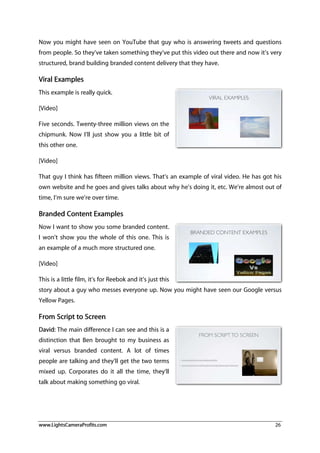 www.LightsCameraProfits.com 26
Now you might have seen on YouTube that guy who is answering tweets and questions
from people. So they’ve taken something they’ve put this video out there and now it’s very
structured, brand building branded content delivery that they have.
Viral Examples
This example is really quick.
[Video]
Five seconds. Twenty-three million views on the
chipmunk. Now I’ll just show you a little bit of
this other one.
[Video]
That guy I think has fifteen million views. That’s an example of viral video. He has got his
own website and he goes and gives talks about why he’s doing it, etc. We’re almost out of
time, I’m sure we’re over time.
Branded Content Examples
Now I want to show you some branded content.
I won’t show you the whole of this one. This is
an example of a much more structured one.
[Video]
This is a little film, it’s for Reebok and it’s just this
story about a guy who messes everyone up. Now you might have seen our Google versus
Yellow Pages.
From Script to Screen
David: The main difference I can see and this is a
distinction that Ben brought to my business as
viral versus branded content. A lot of times
people are talking and they’ll get the two terms
mixed up. Corporates do it all the time, they’ll
talk about making something go viral.
 