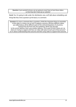 www.LightsCameraProfits.com 29
Question: I just wanted to know, are we going to cover how to host those videos
so that they don’t load up our website?
David: Yes, I’m going to talk under the distribution area, we’ll talk about embedding and
things like that. And a question up the back, or a comment.
Question: It’s more a comment than a question. I think the important thing to remember
is that video is a means not an end. It supports a process, all those different videos
you talked about, all the different parts of the vertical integration of a business,
starting from the front end, the marketing, all the way through
to the service delivery, that’s your product delivery. You’ve got to think, where am I at,
what am I trying to support and how can video add value to each part of that process?
So it’s about understanding that outcome and then using video to support that outcome.
 