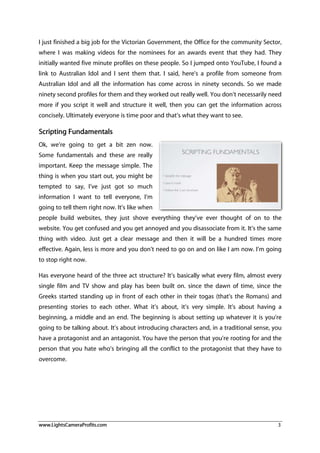 www.LightsCameraProfits.com 3
I just finished a big job for the Victorian Government, the Office for the community Sector,
where I was making videos for the nominees for an awards event that they had. They
initially wanted five minute profiles on these people. So I jumped onto YouTube, I found a
link to Australian Idol and I sent them that. I said, here’s a profile from someone from
Australian Idol and all the information has come across in ninety seconds. So we made
ninety second profiles for them and they worked out really well. You don’t necessarily need
more if you script it well and structure it well, then you can get the information across
concisely. Ultimately everyone is time poor and that’s what they want to see.
Scripting Fundamentals
Ok, we’re going to get a bit zen now.
Some fundamentals and these are really
important. Keep the message simple. The
thing is when you start out, you might be
tempted to say, I’ve just got so much
information I want to tell everyone, I’m
going to tell them right now. It’s like when
people build websites, they just shove everything they’ve ever thought of on to the
website. You get confused and you get annoyed and you disassociate from it. It’s the same
thing with video. Just get a clear message and then it will be a hundred times more
effective. Again, less is more and you don’t need to go on and on like I am now. I’m going
to stop right now.
Has everyone heard of the three act structure? It’s basically what every film, almost every
single film and TV show and play has been built on. since the dawn of time, since the
Greeks started standing up in front of each other in their togas (that’s the Romans) and
presenting stories to each other. What it’s about, it’s very simple. It’s about having a
beginning, a middle and an end. The beginning is about setting up whatever it is you’re
going to be talking about. It’s about introducing characters and, in a traditional sense, you
have a protagonist and an antagonist. You have the person that you’re rooting for and the
person that you hate who’s bringing all the conflict to the protagonist that they have to
overcome.
 