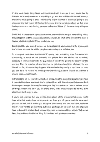 www.LightsCameraProfits.com 4
It’s the most classic thing. We’re so indoctrinated with it, we see it every single day. As
humans, we’re really drawn to it. Why do you go and watch shows and movies, where, I
know how this is going to end? They’re going to get together or the dog is going to die,
whatever it is, but you’re still hooked in because there’s something about us that loves
having someone to hate, having someone to love and follow. It’s the same thing with your
videos.
David: And in the sense of a product or service, the two characters you were talking about,
the protagonist and the antagonist: problem, solution. So what is the problem the client is
having, what is the solution? Your product, or you.
Ben: It could be you as well. So you are the protagonist, your product is the protagonist.
You’re there to create the will for people to want to buy it or to follow you.
So is everyone clear about the first act? It’s pretty clear, just setting it up. The second act,
traditionally, is about all the problems that people face. The second act in movies,
especially in a romantic comedy, the guy messes it up with the girl and she doesn’t want to
see him. Then he loses his job and then his car gets towed and then whatever. He sets
himself on fire, all these things happen, all these bad things and you say, come on man,
you can do it. He reaches his lowest point where he’s just about to give up and then a
shining hope comes through.
In that second act for yourselves, it’s about anticipating the issues that people might have
if you’re talking about a product. You’ve got problems with down time or that people don’t
listen or you can’t get this thing fast enough or they’re out of stock. There is a whole bunch
of things and I’m sure all of you are sitting there, and I encourage you to do this, think
about how it will apply to you.
If you’ve got a service that you provide, think about all the problems that people might
have with that service from other people, not from you of course, and the same with
products as well. This is where you anticipate those things and say, you know, we know
that it’s really hard to get this thing, but we’ve got heaps. Or we know that a lot of people
have to bring this product back because there are so many problems with it. Well, we’ve
fixed that problem, that kind of thing. So it’s about anticipating those things.
 