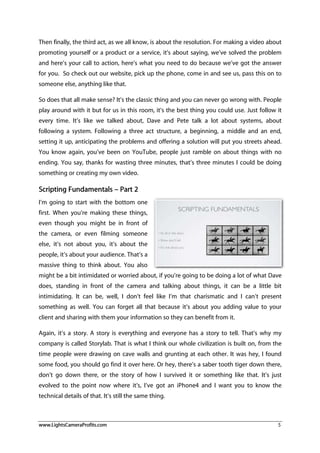 www.LightsCameraProfits.com 5
Then finally, the third act, as we all know, is about the resolution. For making a video about
promoting yourself or a product or a service, it’s about saying, we’ve solved the problem
and here’s your call to action, here’s what you need to do because we’ve got the answer
for you. So check out our website, pick up the phone, come in and see us, pass this on to
someone else, anything like that.
So does that all make sense? It’s the classic thing and you can never go wrong with. People
play around with it but for us in this room, it’s the best thing you could use. Just follow it
every time. It’s like we talked about, Dave and Pete talk a lot about systems, about
following a system. Following a three act structure, a beginning, a middle and an end,
setting it up, anticipating the problems and offering a solution will put you streets ahead.
You know again, you’ve been on YouTube, people just ramble on about things with no
ending. You say, thanks for wasting three minutes, that’s three minutes I could be doing
something or creating my own video.
Scripting Fundamentals – Part 2
I’m going to start with the bottom one
first. When you’re making these things,
even though you might be in front of
the camera, or even filming someone
else, it’s not about you, it’s about the
people, it’s about your audience. That’s a
massive thing to think about. You also
might be a bit intimidated or worried about, if you’re going to be doing a lot of what Dave
does, standing in front of the camera and talking about things, it can be a little bit
intimidating. It can be, well, I don’t feel like I’m that charismatic and I can’t present
something as well. You can forget all that because it’s about you adding value to your
client and sharing with them your information so they can benefit from it.
Again, it’s a story. A story is everything and everyone has a story to tell. That’s why my
company is called Storylab. That is what I think our whole civilization is built on, from the
time people were drawing on cave walls and grunting at each other. It was hey, I found
some food, you should go find it over here. Or hey, there’s a saber tooth tiger down there,
don’t go down there, or the story of how I survived it or something like that. It’s just
evolved to the point now where it’s, I’ve got an iPhone4 and I want you to know the
technical details of that. It’s still the same thing.
 