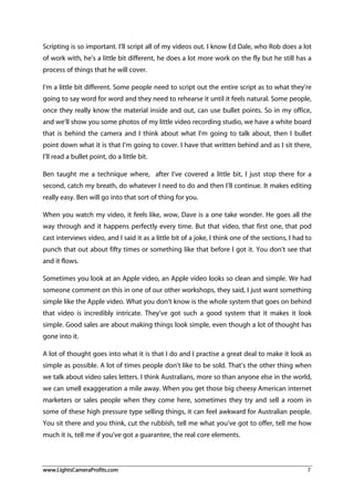 www.LightsCameraProfits.com 7
Scripting is so important. I’ll script all of my videos out. I know Ed Dale, who Rob does a lot
of work with, he’s a little bit different, he does a lot more work on the fly but he still has a
process of things that he will cover.
I’m a little bit different. Some people need to script out the entire script as to what they’re
going to say word for word and they need to rehearse it until it feels natural. Some people,
once they really know the material inside and out, can use bullet points. So in my office,
and we’ll show you some photos of my little video recording studio, we have a white board
that is behind the camera and I think about what I’m going to talk about, then I bullet
point down what it is that I’m going to cover. I have that written behind and as I sit there,
I’ll read a bullet point, do a little bit.
Ben taught me a technique where, after I’ve covered a little bit, I just stop there for a
second, catch my breath, do whatever I need to do and then I’ll continue. It makes editing
really easy. Ben will go into that sort of thing for you.
When you watch my video, it feels like, wow, Dave is a one take wonder. He goes all the
way through and it happens perfectly every time. But that video, that first one, that pod
cast interviews video, and I said it as a little bit of a joke, I think one of the sections, I had to
punch that out about fifty times or something like that before I got it. You don’t see that
and it flows.
Sometimes you look at an Apple video, an Apple video looks so clean and simple. We had
someone comment on this in one of our other workshops, they said, I just want something
simple like the Apple video. What you don’t know is the whole system that goes on behind
that video is incredibly intricate. They’ve got such a good system that it makes it look
simple. Good sales are about making things look simple, even though a lot of thought has
gone into it.
A lot of thought goes into what it is that I do and I practise a great deal to make it look as
simple as possible. A lot of times people don’t like to be sold. That’s the other thing when
we talk about video sales letters. I think Australians, more so than anyone else in the world,
we can smell exaggeration a mile away. When you get those big cheesy American internet
marketers or sales people when they come here, sometimes they try and sell a room in
some of these high pressure type selling things, it can feel awkward for Australian people.
You sit there and you think, cut the rubbish, tell me what you’ve got to offer, tell me how
much it is, tell me if you’ve got a guarantee, the real core elements.
 