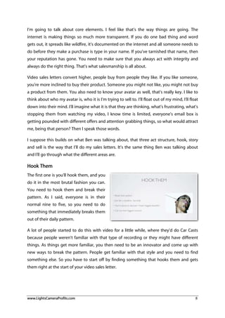 www.LightsCameraProfits.com 8
I’m going to talk about core elements. I feel like that’s the way things are going. The
internet is making things so much more transparent. If you do one bad thing and word
gets out, it spreads like wildfire, it’s documented on the internet and all someone needs to
do before they make a purchase is type in your name. If you’ve tarnished that name, then
your reputation has gone. You need to make sure that you always act with integrity and
always do the right thing. That’s what salesmanship is all about.
Video sales letters convert higher, people buy from people they like. If you like someone,
you’re more inclined to buy their product. Someone you might not like, you might not buy
a product from them. You also need to know your avatar as well, that’s really key. I like to
think about who my avatar is, who it is I’m trying to sell to. I’ll float out of my mind, I’ll float
down into their mind. I’ll imagine what it is that they are thinking, what’s frustrating, what’s
stopping them from watching my video, I know time is limited, everyone’s email box is
getting pounded with different offers and attention grabbing things, so what would attract
me, being that person? Then I speak those words.
I suppose this builds on what Ben was talking about, that three act structure, hook, story
and sell is the way that I’ll do my sales letters. It’s the same thing Ben was talking about
and I’ll go through what the different areas are.
Hook Them
The first one is you’ll hook them, and you
do it in the most brutal fashion you can.
You need to hook them and break their
pattern. As I said, everyone is in their
normal nine to five, so you need to do
something that immediately breaks them
out of their daily pattern.
A lot of people started to do this with video for a little while, where they’d do Car Casts
because people weren’t familiar with that type of recording or they might have different
things. As things get more familiar, you then need to be an innovator and come up with
new ways to break the pattern. People get familiar with that style and you need to find
something else. So you have to start off by finding something that hooks them and gets
them right at the start of your video sales letter.
 