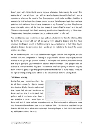 www.LightsCameraProfits.com 9
I don’t open with, hi, I’m David Jenyns, because what does that mean to the avatar? The
avatar doesn’t care who I am. I start with, are you having problems with hair loss? I have a
solution, or whatever the point is. That first statement needs to be just like a headline; it
needs to be bold and out there. I open strong, because that’s how you hook them and you
get them to draw in and listen to what you’ve got to say. Someone’s got that thing in their
mind, that radio station, all the time that you’ve all heard of WIIFM, what’s in it for me?
That’s running through their head, so at any point in time they’re listening to this station.
They’re asking themselves, whatever they’re looking at, what’s in it for me?
You need to make sure you tell them right up front, what’s in it for them for listening. I like
to do this by two ways. I’ll start off by saying, you’re about to discover and then have
whatever the biggest benefit is that I’m going to try and get across in that video. You’re
about to discover the seven steps that I use to get my website to the top of the search
engines overnight.
Or the other thing that I like to do is call out their biggest concern. That might be, are you
worried that your competition is stealing all of your clients because they’ve got position
number 1 and you’ve got position number 2? You might have a better product or service
but they’re going to your competitor because they’re number 1 and people click on
number 1. They are the two ways that I like to hook. There are plenty of different ways to
hook and we’re going to go through some of the different ways to make videos. There are
no right or wrong as long as you adhere to the fundamentals Ben was talking about.
Tell Them a Story
In that first area I hook them, then I like
to tell them a story. So I like to explain
the situation. I help them to understand
that I know their pain and I want them to
know and feel that I understand their
pain as well, if not better, than them. I
can articulate it better. I want them to
listen to it and sit there and say, he understands me. That’s the goal of telling that story
and that’s why I like to have a little story in there and then I can then start to embed things
in there. I’ll think about what are those things that are going on in their mind and then I’ll
try and layer those into the story.
 