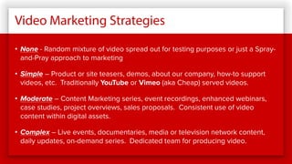 Video Marketing Strategies
• None - Random mixture of video spread out for testing purposes or just a Spray-
and-Pray approach to marketing
• Simple – Product or site teasers, demos, about our company, how-to support
videos, etc. Traditionally YouTube or Vimeo (aka Cheap) served videos.
• Moderate – Content Marketing series, event recordings, enhanced webinars,
case studies, project overviews, sales proposals. Consistent use of video
content within digital assets.
• Complex – Live events, documentaries, media or television network content,
daily updates, on-demand series. Dedicated team for producing video.
 