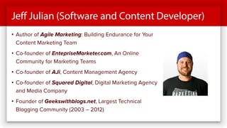 Jeff Julian (Software and Content Developer)
• Author of Agile Marketing: Building Endurance for Your
Content Marketing Team
• Co-founder of EntepriseMarketer.com, An Online
Community for Marketing Teams
• Co-founder of AJi, Content Management Agency
• Co-founder of Squared Digital, Digital Marketing Agency
and Media Company
• Founder of Geekswithblogs.net, Largest Technical
Blogging Community (2003 – 2012)
 