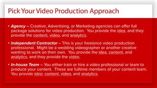 Pick Your Video Production Approach
• Agency – Creative, Advertising, or Marketing agencies can offer full
package solutions for video production. You provide the idea, and they
provide the content, video, and analytics.
• Independent Contractor – This is your freelance video production
professional. Might be a wedding videographer or another creative
wanting to work on their own. You provide the idea, content, and
analytics, and they provide the video.
• In-house Team – You either train or hire a video professional or team to
produce your content. These are fulltime members of your content team.
You provide idea, content, video, and analytics.
 