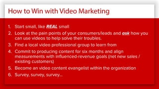 How to Win with Video Marketing
1. Start small, like REAL small
2. Look at the pain points of your consumers/leads and ask how you
can use videos to help solve their troubles.
3. Find a local video professional group to learn from
4. Commit to producing content for six months and align
measurements with influenced-revenue goals (net new sales /
existing customers)
5. Become an video content evangelist within the organization
6. Survey, survey, survey…
 