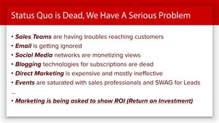 Status Quo is Dead, We Have A Serious Problem
• Sales Teams are having troubles reaching customers
• Email is getting ignored
• Social Media networks are monetizing views
• Blogging technologies for subscriptions are dead
• Direct Marketing is expensive and mostly ineffective
• Events are saturated with sales professionals and SWAG for Leads
…
• Marketing is being asked to show ROI (Return on Investment)
 