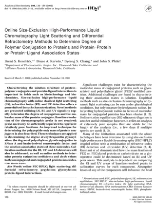 Online Size-Exclusion High-Performance Liquid
Chromatography Light Scattering and Differential
Refractometry Methods to Determine Degree of
Polymer Conjugation to Proteins and Protein–Protein
or Protein–Ligand Association States
Brent S. Kendrick,*,1
Bruce A. Kerwin,* Byeong S. Chang,* and John S. Philo†
*Department of Pharmaceutics, Amgen, Inc., Thousand Oaks, California; and
†Alliance Protein Laboratories, Thousand Oaks, California
Received March 7, 2001; published online November 10, 2001
Characterizing the solution structure of protein–
polymer conjugates and protein–ligand interactions is
important in ﬁelds such as biotechnology and bio-
chemistry. Size-exclusion high-performance liquid
chromatography with online classical light scattering
(LS), refractive index (RI), and UV detection offers a
powerful tool in such characterization. Novel methods
are presented utilizing LS, RI, and UV signals to rap-
idly determine the degree of conjugation and the mo-
lecular mass of the protein conjugate. Baseline resolu-
tion of the chromatographic peaks is not required;
peaks need only be sufﬁciently separated to represent
relatively pure fractions. An improved technique for
determining the polypeptide-only mass of protein con-
jugates is also described. These techniques are applied
to determining the degree of erythropoietin glycosyl-
ation, the degree of polyethylene glycol conjugation to
RNase A and brain-derived neurotrophic factor, and
the solution association states of these molecules. Cal-
ibration methods for the RI, UV, and LS detectors will
also be addressed, as well as online methods to deter-
mine protein extinction coefﬁcients and dn/dc values
both unconjugated and conjugated protein molecules.
© 2001 Elsevier Science
Key Words: online SEC-HPLC; light scattering; dif-
ferential refractometry; pegylation; glycosylation;
protein–ligand interactions.
Signiﬁcant challenges exist for characterizing the
molecular mass of conjugated proteins such as glyco-
sylated and polyethylene glycol (PEG)2
-modiﬁed pro-
teins. Additional challenges are found in characteriz-
ing their association states in solution. Empirical
methods such as size-exclusion chromatography or dy-
namic light scattering can be run under physiological
conditions, but only measure hydrodynamic radius. In-
terpreting hydrodynamic radius in terms of molecular
mass for conjugated proteins has been elusive (1, 2).
Sedimentation equilibrium (SE) ultracentrifugation is
another useful technique; however, it relies on analysis
of extremely pure samples that are stable for the
length of the analysis (i.e., a few days if multiple
speeds are used) (1, 3).
Many of the limitations associated with the above
techniques have been overcome by using size-exclusion
high-performance liquid chromatography (SEC-HPLC)
coupled online with a combination of refractive index
(RI) detection and ultraviolet (UV) detection (2, 4).
Kunitani et al. demonstrated how the mass fraction of
PEG on PEGylated protein or carbohydrate on a gly-
coprotein could be determined based on RI and UV
peak areas. This analysis is dependent on comparing
the RI and UV areas of baseline-resolved peaks to
calibration curves for each component. Absorptive
losses of any of the components will inﬂuence the ﬁnal
1
To whom reprint requests should be addressed at current ad-
dress: Amgen, Inc., 4000 Nelson Road, MS AC-3A, Longmont, CO
80503. Fax: (303) 938-6241. E-mail: kendrick@amgen.com.
2
Abbreviations used: PEG, polyethylene glycol; SE, sedimentation
equilibrium; SEC-HPLC, size-exclusion high-performance liquid
chromatography; RI, refractive index; LS, light scattering; BSA,
bovine serum albumin; EPO, erythropoietin; CHO, Chinese hamster
ovary; BDNF, brain-derived neurotrophic factor; PBS, phosphate-
buffered saline.
136 0003-2697/01 $35.00
© 2001 Elsevier Science
All rights reserved.
Analytical Biochemistry 299, 136–146 (2001)
doi:10.1006/abio.2001.5411, available online at http://www.idealibrary.com on
 