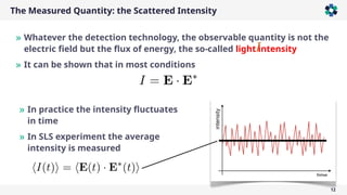 The Measured Quantity: the Scattered Intensity
12
» Whatever the detection technology, the observable quantity is not the
electric field but the flux of energy, the so-called light intensity
» It can be shown that in most conditions
» In practice the intensity fluctuates
in time
» In SLS experiment the average
intensity is measured
 
