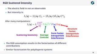 RGD Scattered Intensity
18
» The electric field in not an observable
» But intensity is:
Average
Contrast
Structure
Factor:
Interparticle
Interference
Form Factor:
Intraparticle
Interference
Scattering Geometry
» The RGD assumption results in the factorization of different
contributions
» Similar factorization for polydisperse systems
After many manipulations:
 